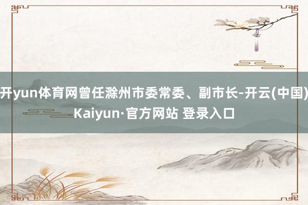 开yun体育网曾任滁州市委常委、副市长-开云(中国)Kaiyun·官方网站 登录入口