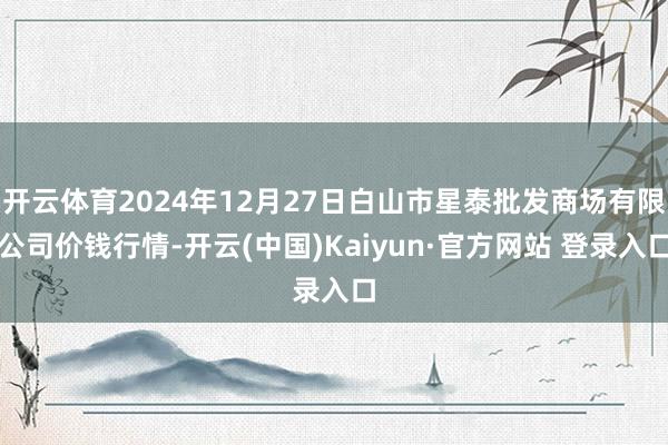 开云体育2024年12月27日白山市星泰批发商场有限公司价钱行情-开云(中国)Kaiyun·官方网站 登录入口