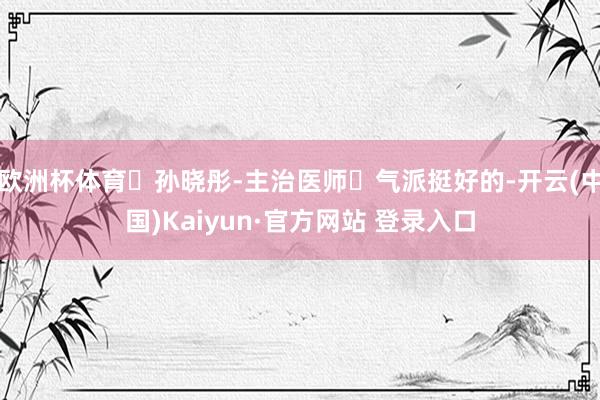欧洲杯体育✨孙晓彤-主治医师✔气派挺好的-开云(中国)Kaiyun·官方网站 登录入口