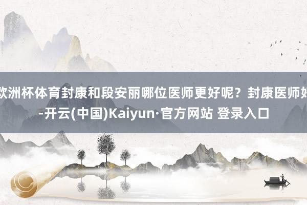 欧洲杯体育封康和段安丽哪位医师更好呢？封康医师好-开云(中国)Kaiyun·官方网站 登录入口