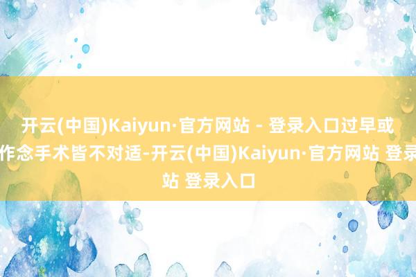 开云(中国)Kaiyun·官方网站 - 登录入口过早或过晚作念手术皆不对适-开云(中国)Kaiyun·官方网站 登录入口