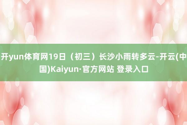 开yun体育网19日（初三）长沙小雨转多云-开云(中国)Kaiyun·官方网站 登录入口