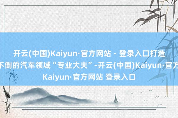 开云(中国)Kaiyun·官方网站 - 登录入口打造随时待命、问不倒的汽车领域“专业大夫”-开云(中国)Kaiyun·官方网站 登录入口