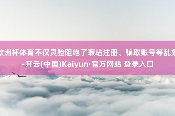 欧洲杯体育不仅灵验阻绝了瑕玷注册、骗取账号等乱象-开云(中国)Kaiyun·官方网站 登录入口