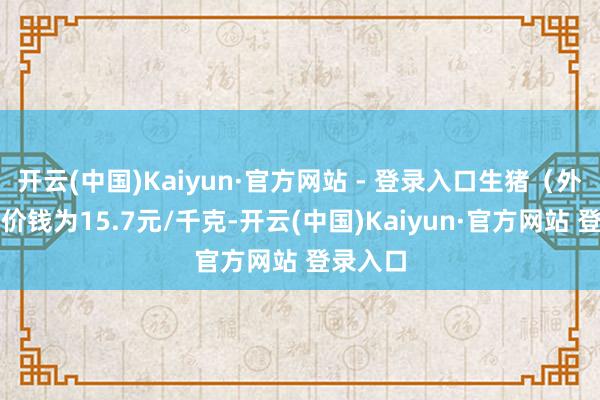 开云(中国)Kaiyun·官方网站 - 登录入口生猪（外三元）价钱为15.7元/千克-开云(中国)Kaiyun·官方网站 登录入口