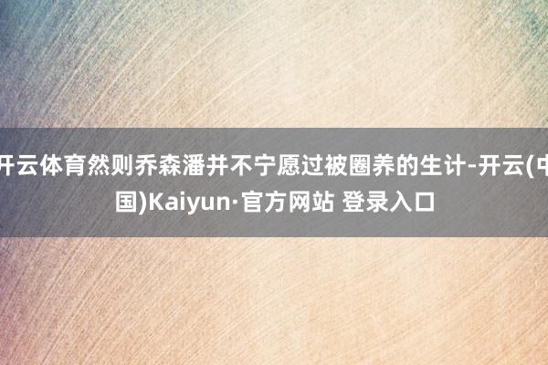 开云体育然则乔森潘并不宁愿过被圈养的生计-开云(中国)Kaiyun·官方网站 登录入口