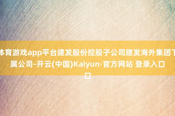 体育游戏app平台建发股份控股子公司建发海外集团下属公司-开云(中国)Kaiyun·官方网站 登录入口