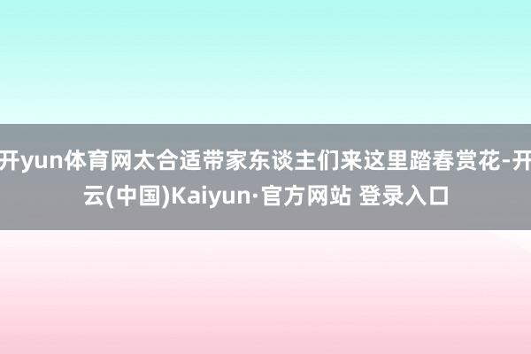 开yun体育网太合适带家东谈主们来这里踏春赏花-开云(中国)Kaiyun·官方网站 登录入口
