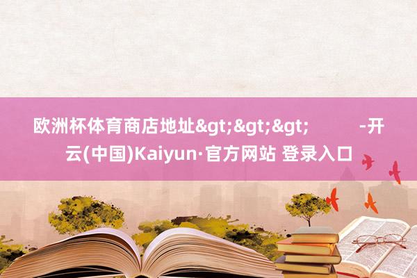 欧洲杯体育商店地址>>> -开云(中国)Kaiyun·官方网站 登录入口