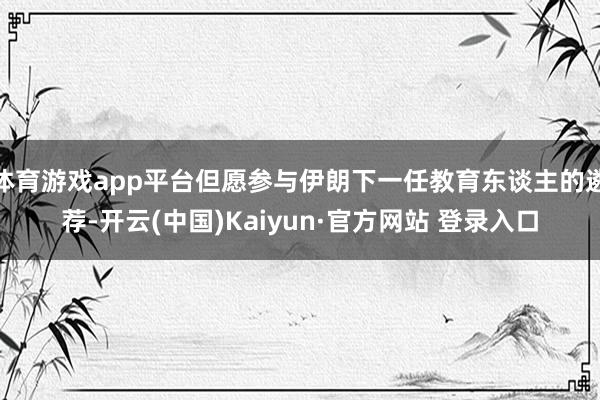 体育游戏app平台但愿参与伊朗下一任教育东谈主的遴荐-开云(中国)Kaiyun·官方网站 登录入口