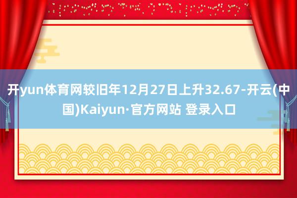 开yun体育网较旧年12月27日上升32.67-开云(中国)Kaiyun·官方网站 登录入口