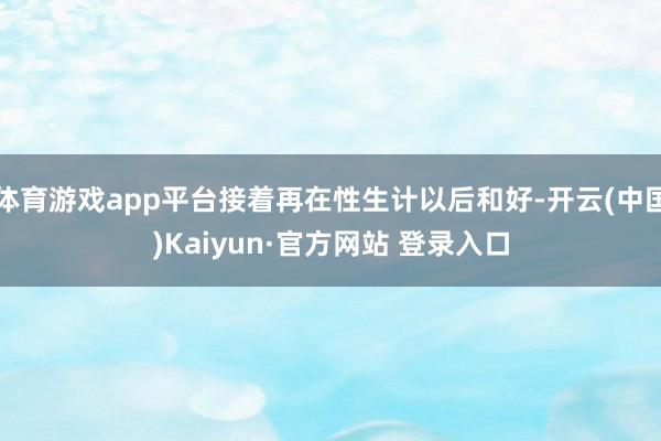 体育游戏app平台接着再在性生计以后和好-开云(中国)Kaiyun·官方网站 登录入口