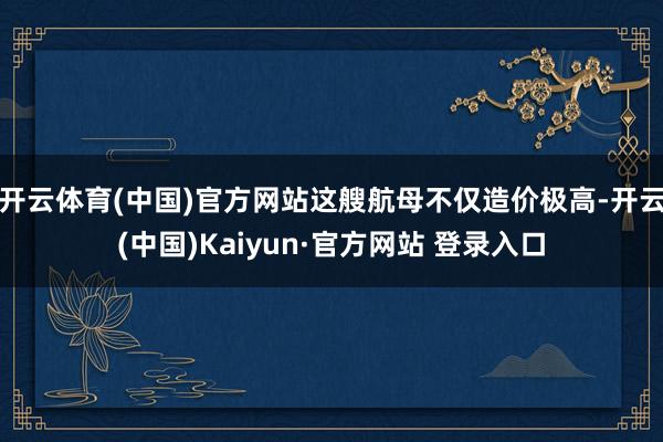 开云体育(中国)官方网站这艘航母不仅造价极高-开云(中国)Kaiyun·官方网站 登录入口