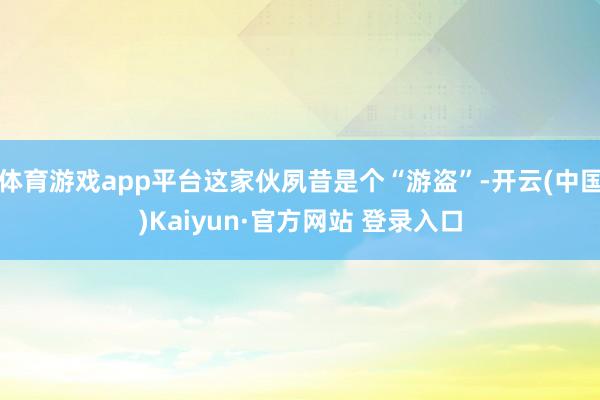 体育游戏app平台这家伙夙昔是个“游盗”-开云(中国)Kaiyun·官方网站 登录入口