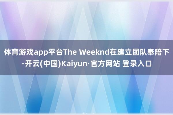 体育游戏app平台The Weeknd在建立团队奉陪下-开云(中国)Kaiyun·官方网站 登录入口