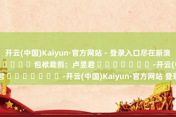 开云(中国)Kaiyun·官方网站 - 登录入口尽在新浪财经APP 包袱裁剪:卢昱君 -开云(中国)Kaiyun·官方网站 登录入口