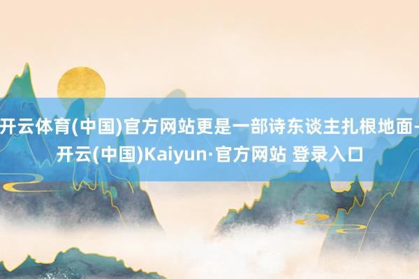 开云体育(中国)官方网站更是一部诗东谈主扎根地面-开云(中国)Kaiyun·官方网站 登录入口