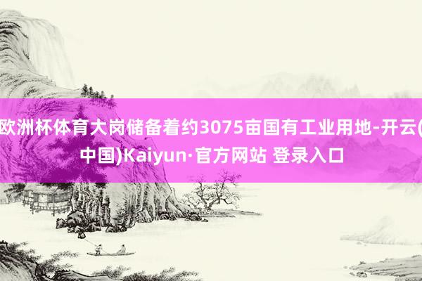 欧洲杯体育大岗储备着约3075亩国有工业用地-开云(中国)Kaiyun·官方网站 登录入口