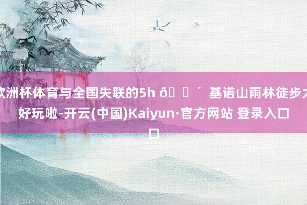 欧洲杯体育与全国失联的5h 🌴  基诺山雨林徒步太好玩啦-开云(中国)Kaiyun·官方网站 登录入口