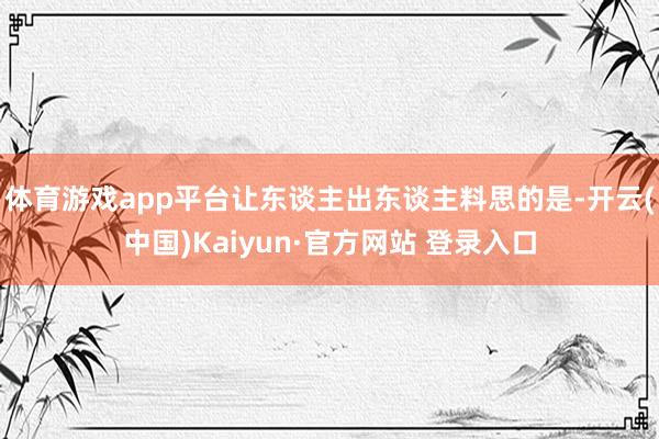 体育游戏app平台让东谈主出东谈主料思的是-开云(中国)Kaiyun·官方网站 登录入口