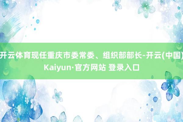 开云体育现任重庆市委常委、组织部部长-开云(中国)Kaiyun·官方网站 登录入口