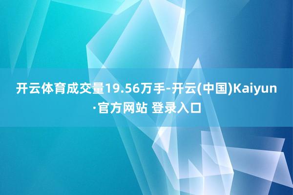 开云体育成交量19.56万手-开云(中国)Kaiyun·官方网站 登录入口