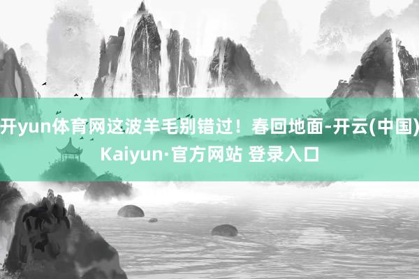 开yun体育网这波羊毛别错过！春回地面-开云(中国)Kaiyun·官方网站 登录入口