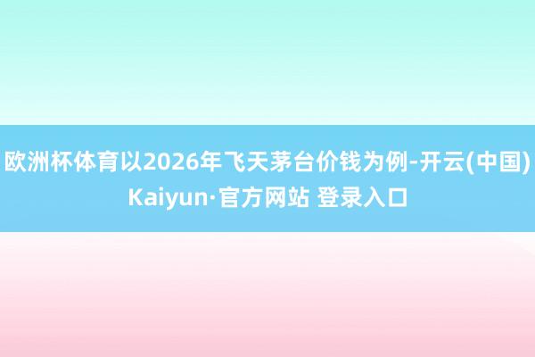 欧洲杯体育以2026年飞天茅台价钱为例-开云(中国)Kaiyun·官方网站 登录入口