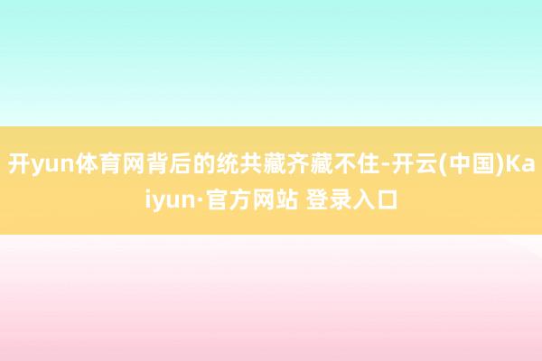 开yun体育网背后的统共藏齐藏不住-开云(中国)Kaiyun·官方网站 登录入口