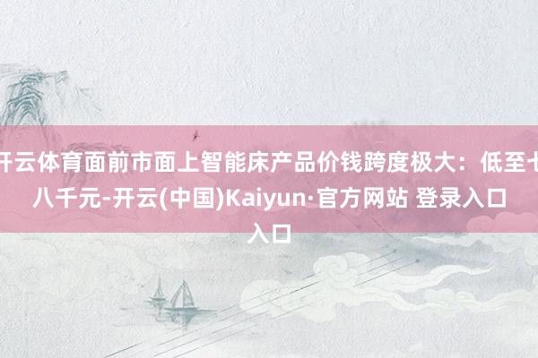 开云体育面前市面上智能床产品价钱跨度极大：低至七八千元-开云(中国)Kaiyun·官方网站 登录入口