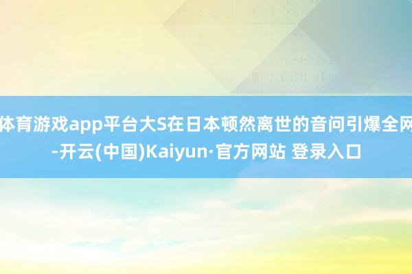 体育游戏app平台大S在日本顿然离世的音问引爆全网-开云(中国)Kaiyun·官方网站 登录入口