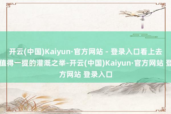 开云(中国)Kaiyun·官方网站 - 登录入口看上去相配不值得一提的灌溉之举-开云(中国)Kaiyun·官方网站 登录入口