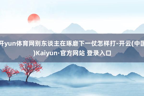 开yun体育网别东谈主在琢磨下一仗怎样打-开云(中国)Kaiyun·官方网站 登录入口