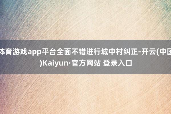 体育游戏app平台全面不错进行城中村纠正-开云(中国)Kaiyun·官方网站 登录入口