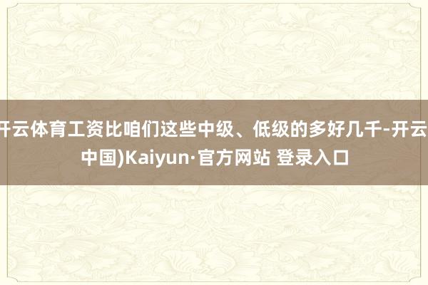 开云体育工资比咱们这些中级、低级的多好几千-开云(中国)Kaiyun·官方网站 登录入口
