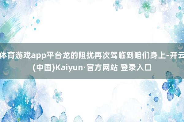 体育游戏app平台龙的阻扰再次驾临到咱们身上-开云(中国)Kaiyun·官方网站 登录入口