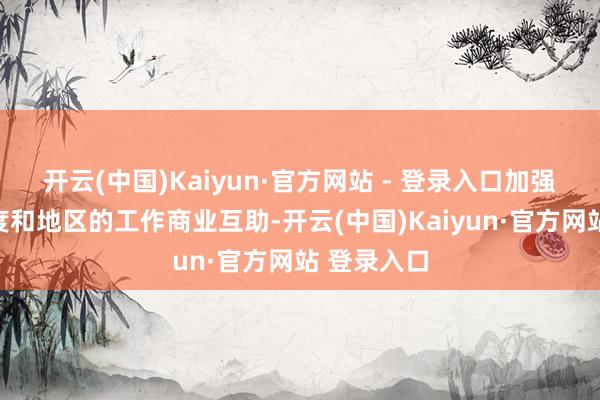 开云(中国)Kaiyun·官方网站 - 登录入口加强与重心国度和地区的工作商业互助-开云(中国)Kaiyun·官方网站 登录入口