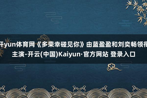 开yun体育网《多荣幸碰见你》由蓝盈盈和刘奕畅领衔主演-开云(中国)Kaiyun·官方网站 登录入口