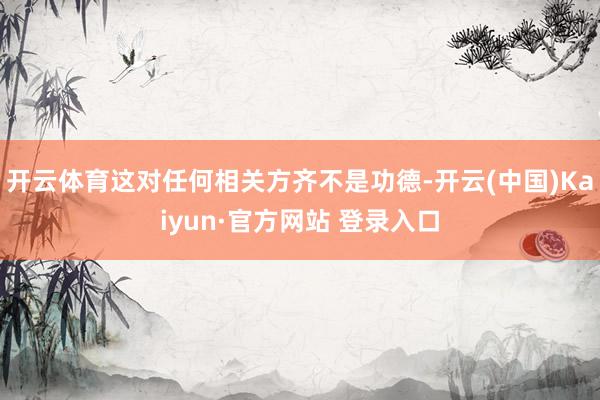 开云体育这对任何相关方齐不是功德-开云(中国)Kaiyun·官方网站 登录入口