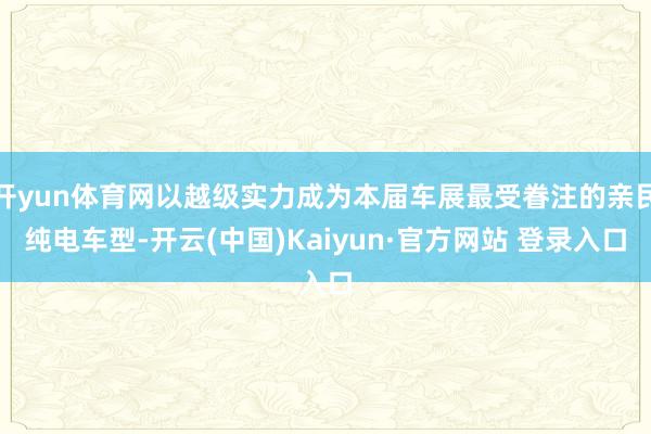 开yun体育网以越级实力成为本届车展最受眷注的亲民纯电车型-开云(中国)Kaiyun·官方网站 登录入口