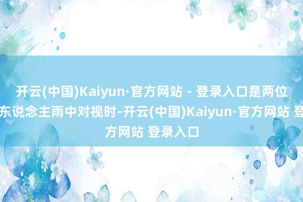开云(中国)Kaiyun·官方网站 - 登录入口是两位鹤发老东说念主雨中对视时-开云(中国)Kaiyun·官方网站 登录入口