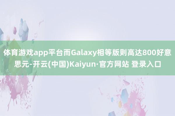体育游戏app平台而Galaxy相等版则高达800好意思元-开云(中国)Kaiyun·官方网站 登录入口