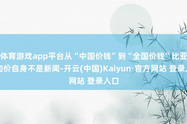 体育游戏app平台从“中国价钱”到“全国价钱”比亚迪加价自身不是新闻-开云(中国)Kaiyun·官方网站 登录入口