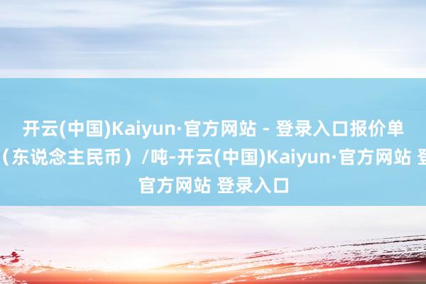 开云(中国)Kaiyun·官方网站 - 登录入口报价单元为元（东说念主民币）/吨-开云(中国)Kaiyun·官方网站 登录入口