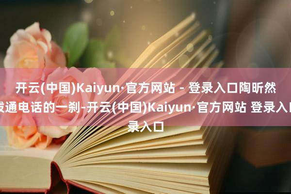 开云(中国)Kaiyun·官方网站 - 登录入口陶昕然拨通电话的一刹-开云(中国)Kaiyun·官方网站 登录入口