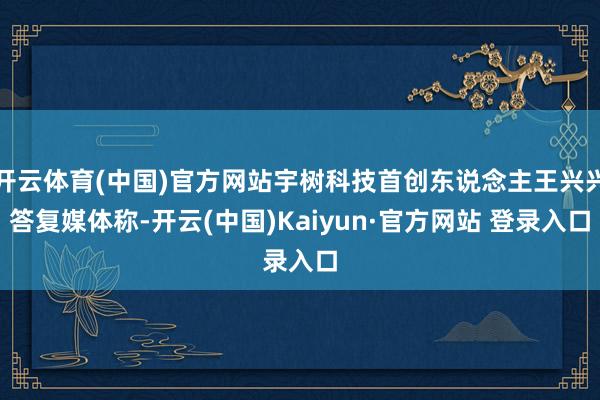 开云体育(中国)官方网站宇树科技首创东说念主王兴兴答复媒体称-开云(中国)Kaiyun·官方网站 登录入口