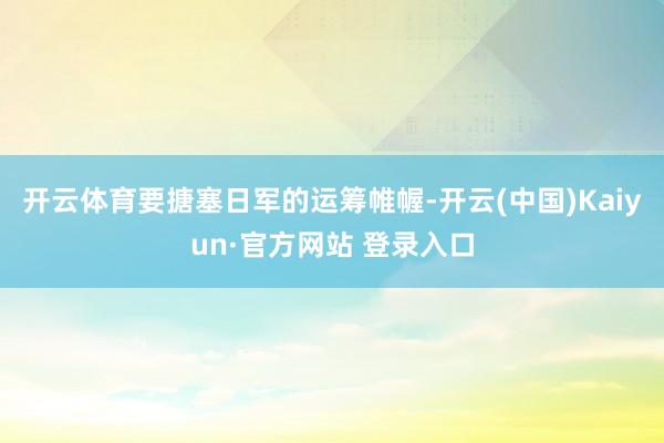 开云体育要搪塞日军的运筹帷幄-开云(中国)Kaiyun·官方网站 登录入口