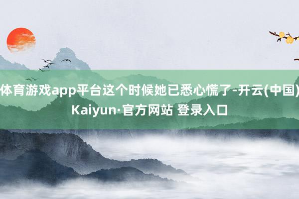 体育游戏app平台这个时候她已悉心慌了-开云(中国)Kaiyun·官方网站 登录入口