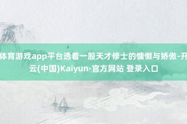 体育游戏app平台透着一股天才修士的慵懒与娇傲-开云(中国)Kaiyun·官方网站 登录入口