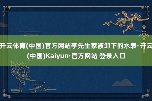 开云体育(中国)官方网站李先生家被卸下的水表-开云(中国)Kaiyun·官方网站 登录入口
